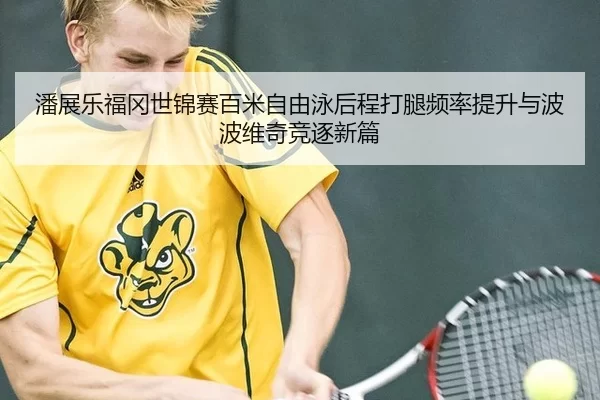 潘展乐福冈世锦赛百米自由泳后程打腿频率提升与波波维奇竞逐新篇